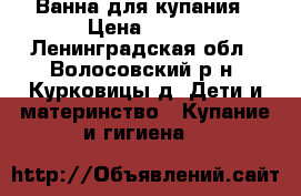 Ванна для купания › Цена ­ 200 - Ленинградская обл., Волосовский р-н, Курковицы д. Дети и материнство » Купание и гигиена   